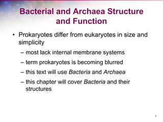 4
Bacterial and Archaea Structure
and Function
• Prokaryotes differ from eukaryotes in size and
simplicity
– most lack internal membrane systems
– term prokaryotes is becoming blurred
– this text will use Bacteria and Archaea
– this chapter will cover Bacteria and their
structures
 