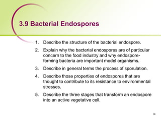 3.9 Bacterial Endospores
1. Describe the structure of the bacterial endospore.
2. Explain why the bacterial endospores are of particular
concern to the food industry and why endospore-
forming bacteria are important model organisms.
3. Describe in general terms the process of sporulation.
4. Describe those properties of endospores that are
thought to contribute to its resistance to environmental
stresses.
5. Describe the three stages that transform an endospore
into an active vegetative cell.
96
 
