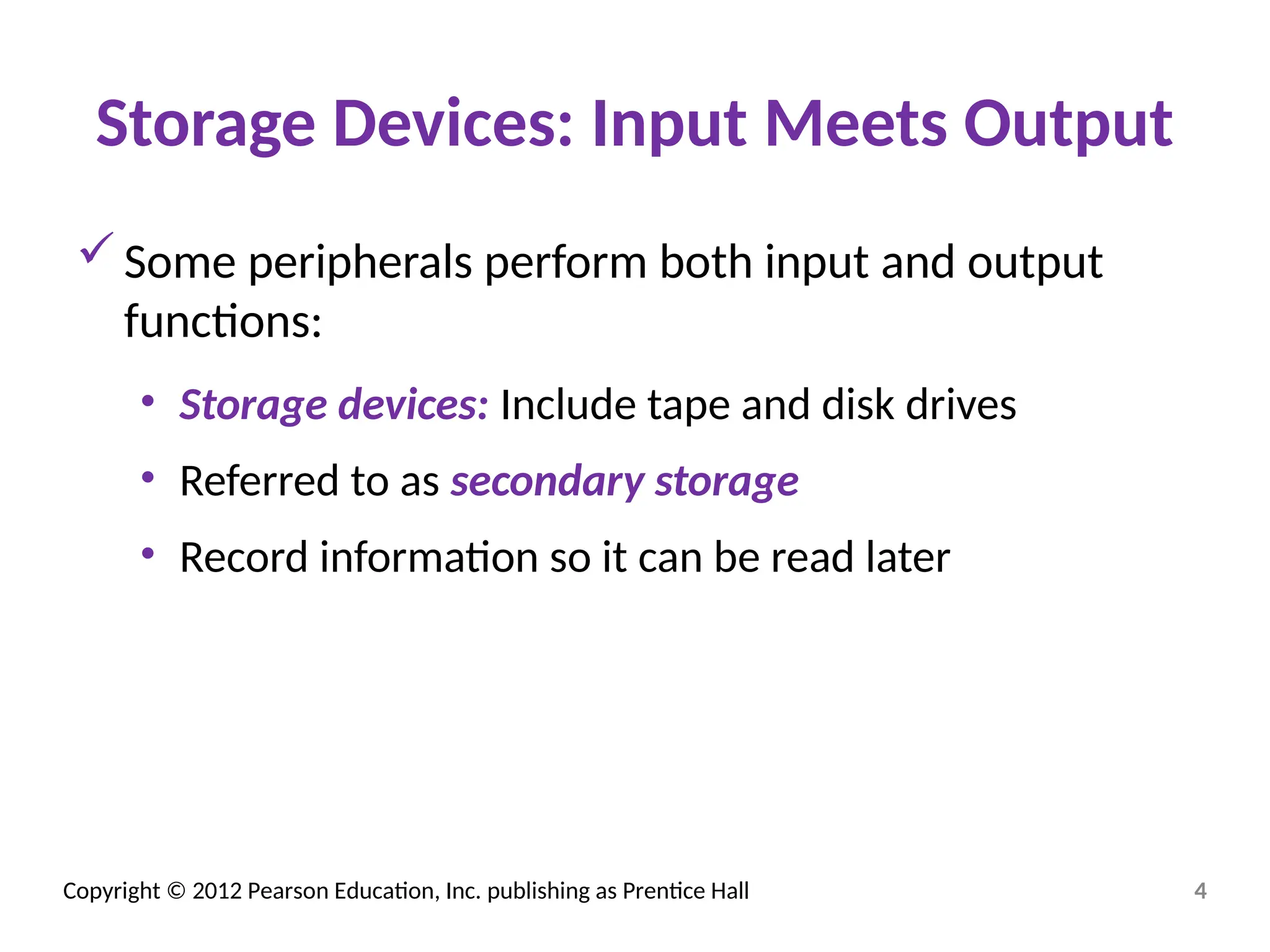 Copyright © 2012 Pearson Education, Inc. publishing as Prentice Hall
Storage Devices: Input Meets Output
Some peripherals perform both input and output
functions:
• Storage devices: Include tape and disk drives
• Referred to as secondary storage
• Record information so it can be read later
4
 