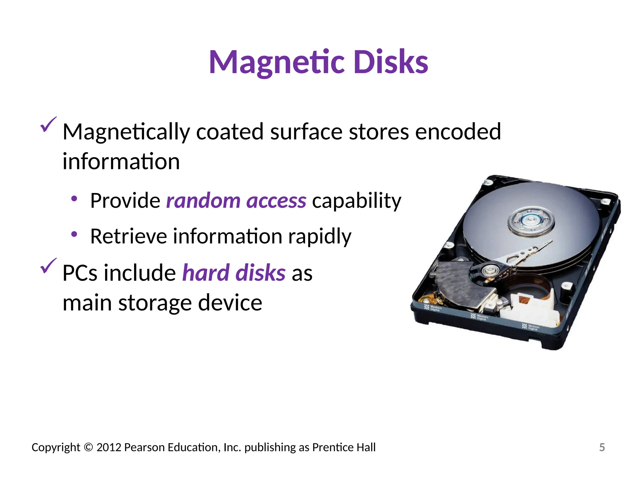 Copyright © 2012 Pearson Education, Inc. publishing as Prentice Hall
Magnetic Disks
Magnetically coated surface stores encoded
information
• Provide random access capability
• Retrieve information rapidly
PCs include hard disks as
main storage device
5
 