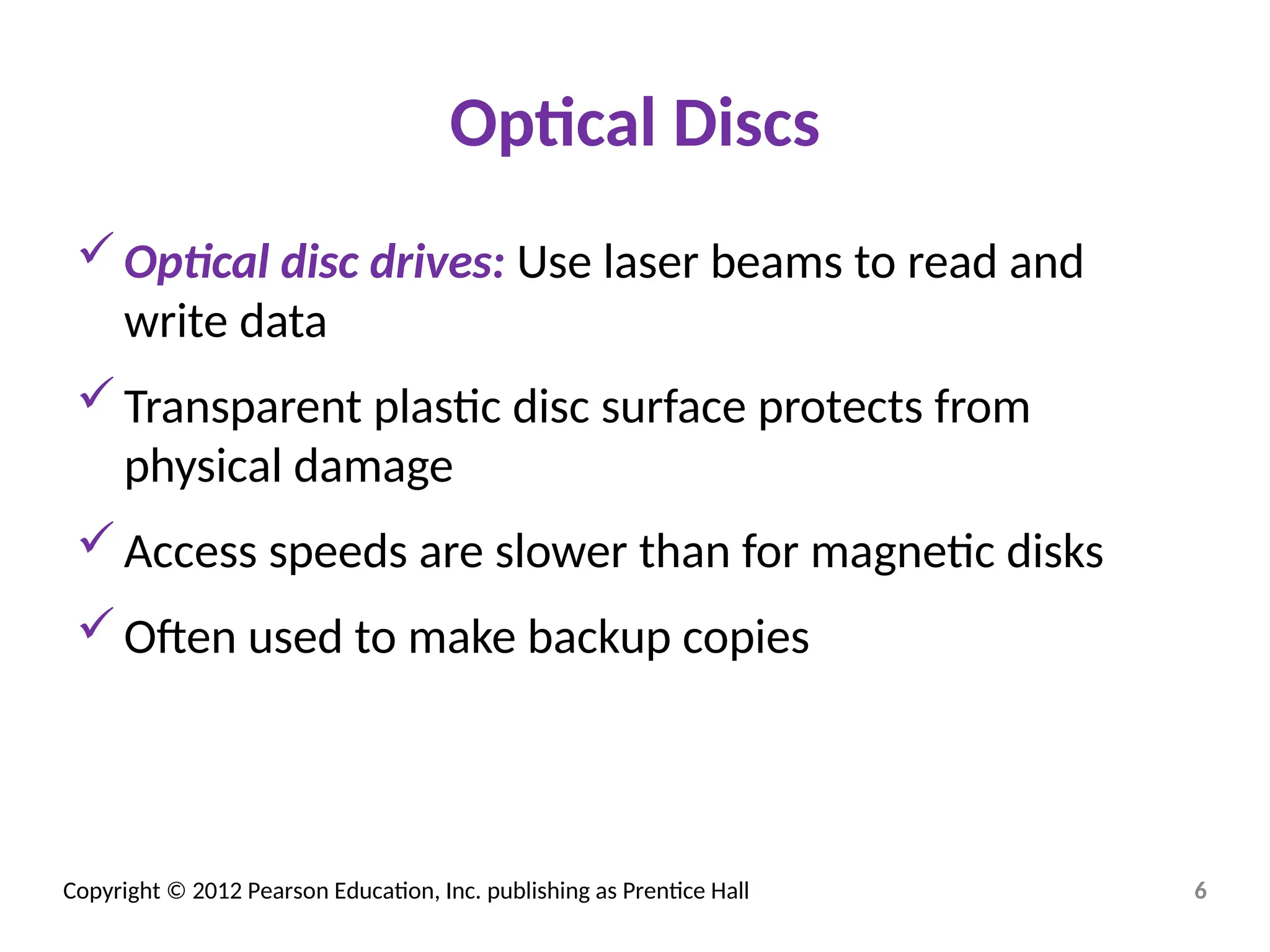 Copyright © 2012 Pearson Education, Inc. publishing as Prentice Hall
Optical Discs
Optical disc drives: Use laser beams to read and
write data
Transparent plastic disc surface protects from
physical damage
Access speeds are slower than for magnetic disks
Often used to make backup copies
6
 