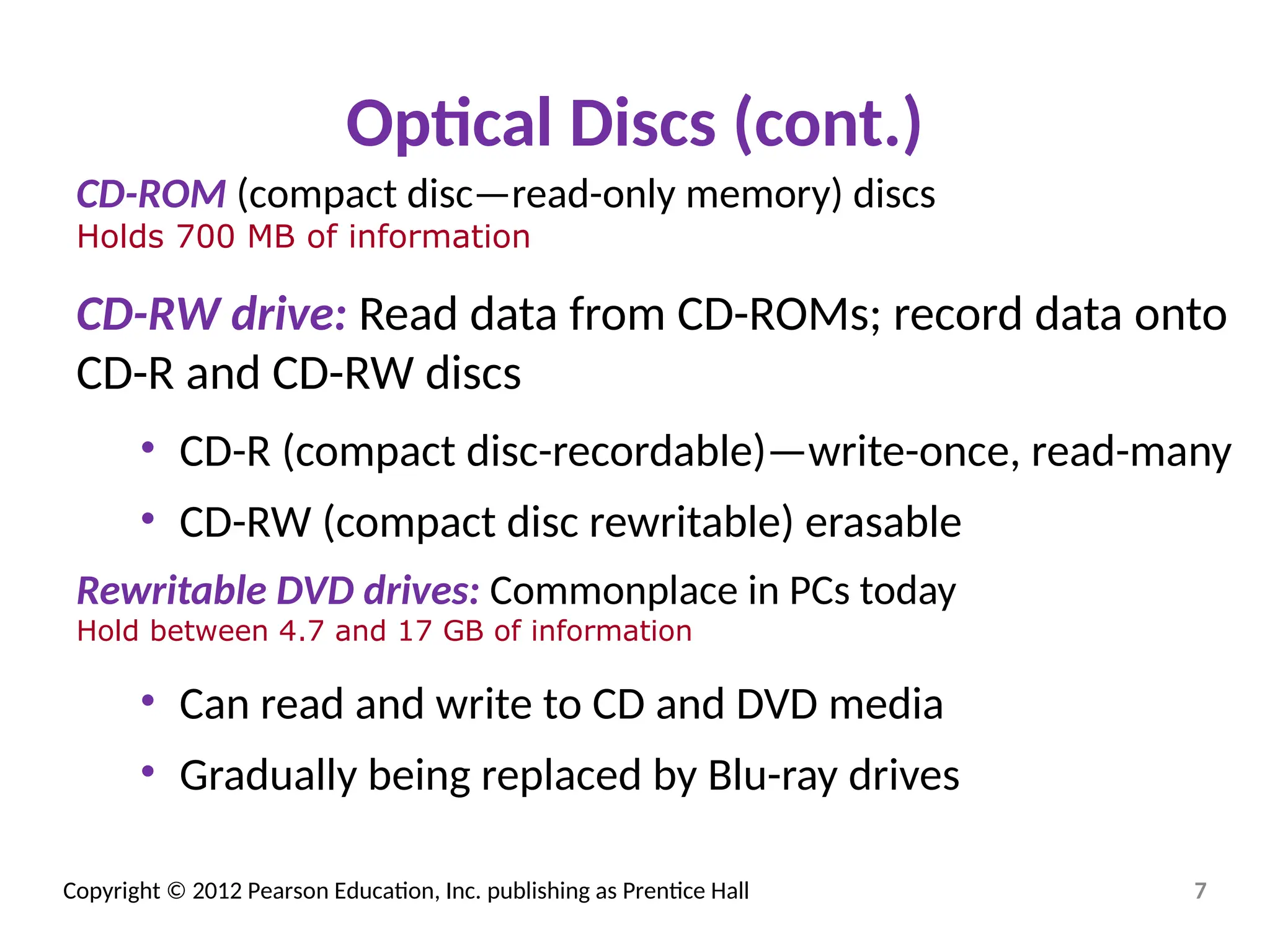 Copyright © 2012 Pearson Education, Inc. publishing as Prentice Hall
Optical Discs (cont.)
CD-ROM (compact disc—read-only memory) discs
Holds 700 MB of information
CD-RW drive: Read data from CD-ROMs; record data onto
CD-R and CD-RW discs
• CD-R (compact disc-recordable)—write-once, read-many
• CD-RW (compact disc rewritable) erasable
Rewritable DVD drives: Commonplace in PCs today
Hold between 4.7 and 17 GB of information
• Can read and write to CD and DVD media
• Gradually being replaced by Blu-ray drives
7
 