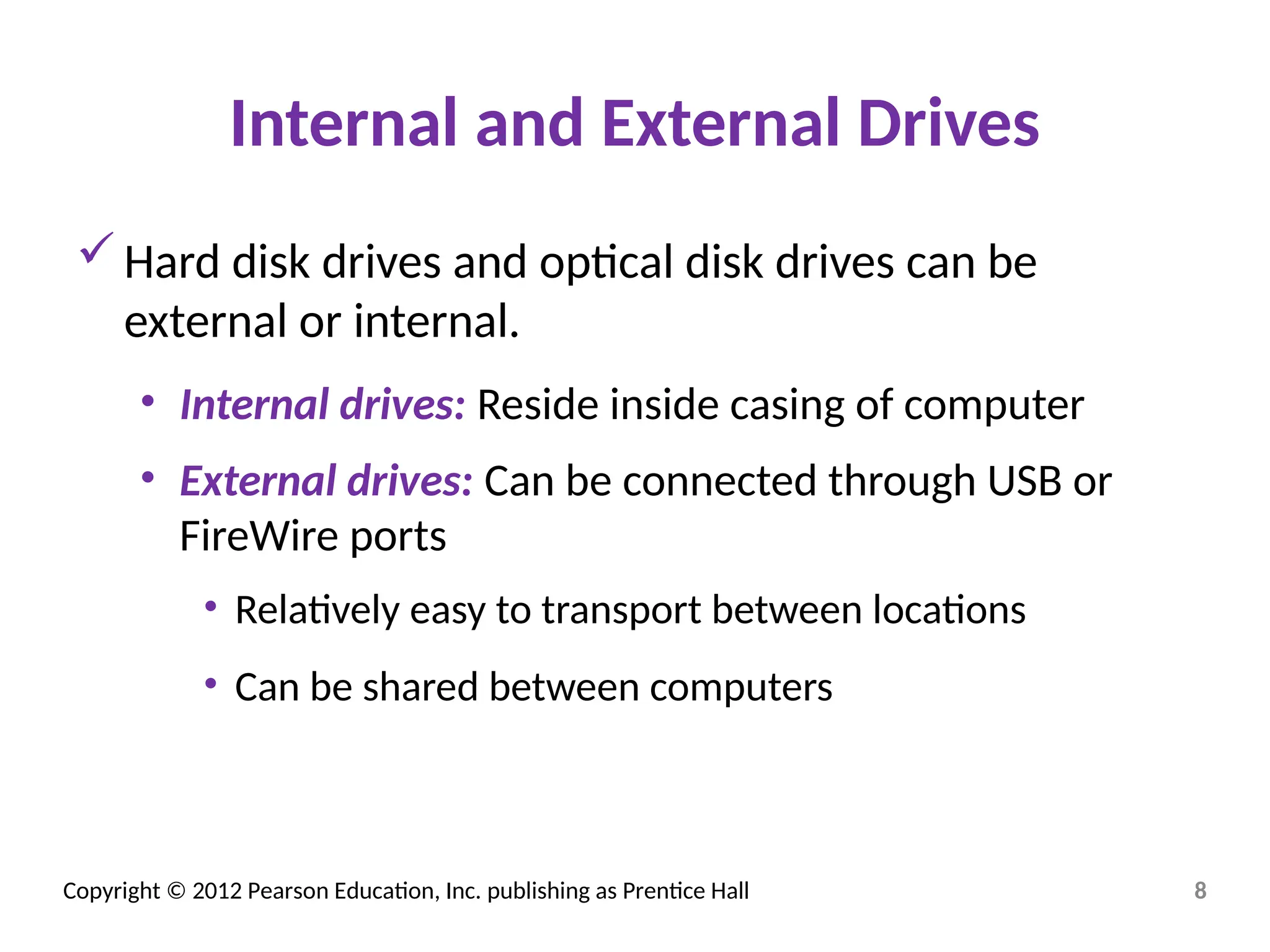 Copyright © 2012 Pearson Education, Inc. publishing as Prentice Hall
Internal and External Drives
Hard disk drives and optical disk drives can be
external or internal.
• Internal drives: Reside inside casing of computer
• External drives: Can be connected through USB or
FireWire ports
• Relatively easy to transport between locations
• Can be shared between computers
8
 