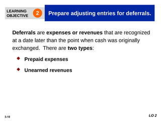 3-10
Deferrals are expenses or revenues that are recognized
at a date later than the point when cash was originally
exchanged. There are two types:
 Prepaid expenses
 Unearned revenues
LEARNING
OBJECTIVE Prepare adjusting entries for deferrals.
2
LO 2
 
