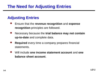 3-8
Adjusting Entries
 Ensure that the revenue recognition and expense
recognition principles are followed.
 Necessary because the trial balance may not contain
up-to-date and complete data.
 Required every time a company prepares financial
statements.
 Will include one income statement account and one
balance sheet account.
The Need for Adjusting Entries
LO 1
 