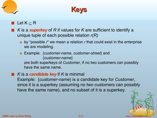 Keys Let K    R K  is a  superkey   of  R  if values for  K  are sufficient to identify a unique tuple of each possible relation  r(R)   by “possible  r ” we mean a relation  r  that could exist in the enterprise we are modeling. Example:  { customer-name, customer-street } and   { customer-name }  are both superkeys of  Customer , if no two customers can possibly have the same name. K  is a  candidate key  if  K  is minimal Example:  { customer-name } is a candidate key for  Customer , since it is a superkey (assuming no two customers can possibly have the same name), and no subset of it is a superkey. 