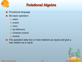 Relational Algebra Procedural language Six basic operators select project union set difference Cartesian product rename The operators take two or more relations as inputs and give a new relation as a result. 