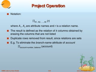 Project Operation Notation:  A1, A2, …,  Ak  ( r ) where  A 1 , A 2  are attribute names and  r  is a relation name. The result is defined as the relation of  k  columns obtained by erasing the columns that are not listed Duplicate rows removed from result, since relations are sets E.g. To eliminate the  branch-name  attribute of  account    account-number, balance  ( account )  