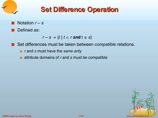 Set Difference Operation Notation  r – s Defined as:   r – s   = { t  |  t      r   and  t     s } Set differences must be taken between  compatible  relations. r  and  s  must have the  same arity attribute domains of  r  and  s  must be compatible 