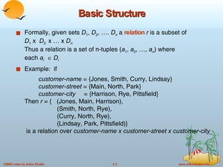 Basic Structure Formally, given sets  D 1 ,  D 2 , ….  D n  a  relation  r  is a subset of  D 1  x  D 2  x … x  D n Thus a relation is a set of n-tuples ( a 1 ,  a 2 , …,  a n ) where  each  a i      D i Example:  if customer-name  = {Jones, Smith, Curry, Lindsay} customer-street  = {Main, North, Park} customer-city   = {Harrison, Rye, Pittsfield} Then  r  = {  (Jones, Main, Harrison),    (Smith, North, Rye),   (Curry, North, Rye),   (Lindsay, Park, Pittsfield)}  is a relation over  customer-name x customer-street x customer-city 