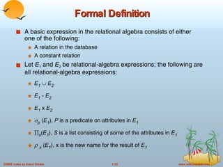 Formal Definition A basic expression in the relational algebra consists of either one of the following: A relation in the database A constant relation Let  E 1  and  E 2  be relational-algebra expressions; the following are all relational-algebra expressions: E 1      E 2 E 1  -  E 2 E 1  x  E 2  p  ( E 1 ),  P  is a predicate on attributes in  E 1  s ( E 1 ),  S  is a list consisting of some of the attributes in  E 1    x   ( E 1 ), x is the new name for the result of  E 1 