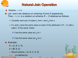 Natural-Join Operation Let  r  and  s  be relations on schemas  R  and  S  respectively.  Then,  r  s  is a relation on schema  R     S  obtained as follows: Consider each pair of tuples  t r  from  r  and  t s  from  s .  If  t r  and  t s  have the same value on each of the attributes in  R      S , add a tuple  t   to the result, where t  has the same value as  t r  on  r t  has the same value as  t s  on  s Example: R  = ( A, B, C, D ) S  = ( E, B, D ) Result schema = ( A, B, C, D, E ) r   s  is defined as:    r.A, r.B, r.C, r.D, s.E  (  r.B = s.B    r.D = s.D  ( r  x  s )) Notation:  r  s 