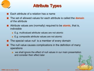 Attribute Types Each attribute of a relation has a name The set of allowed values for each attribute is called the  domain  of the attribute Attribute values are (normally) required to be  atomic , that is, indivisible E.g. multivalued attribute values are not atomic E.g. composite attribute values are not atomic The special value  null   is a member of every domain The null value causes complications in the definition of many operations we shall ignore the effect of null values in our main presentation and consider their effect later 