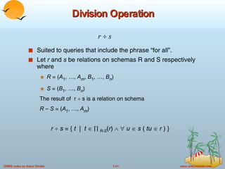 Division Operation Suited to queries that include the phrase “for all”. Let  r  and  s  be relations on schemas R and S respectively where R  = ( A 1 , …,  A m ,  B 1 , …,  B n ) S  = ( B 1 , …,  B n ) The result of  r    s is a relation on schema R  –  S  = ( A 1 , …,  A m ) r     s  = {  t   |  t        R-S ( r )        u     s  (  tu     r  ) }  r     s   