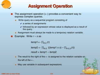 Assignment Operation The assignment operation (  ) provides a convenient way to express complex queries.  Write query as a sequential program consisting of a series of assignments  followed by an expression whose value is displayed as a result of the query. Assignment must always be made to a temporary relation variable. Example:  Write  r      s  as  temp 1       R-S  ( r )  temp 2      R-S   (( temp 1 x  s ) –   R-S,S   (r )) result  =  temp 1 –  temp 2 The result to the right of the    is assigned to the relation variable on the left of the   . May use variable in subsequent expressions. 