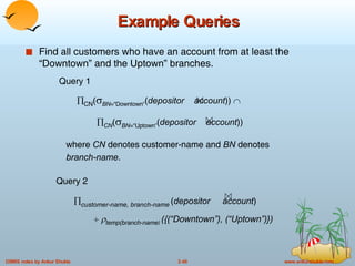 Example Queries Find all customers who have an account from at least the “Downtown” and the Uptown” branches. where  CN  denotes customer-name and  BN  denotes  branch-name . Query 1  CN (  BN =“Downtown ” ( depositor   account ))    CN (  BN =“Uptown ” ( depositor   account )) Query 2  customer-name, branch-name   ( depositor   account )       temp(branch-name )  ({(“Downtown”), (“Uptown”)}) 