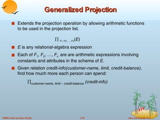 Generalized Projection Extends the projection operation by allowing arithmetic functions to be used in the projection list.    F1, F2, …, Fn ( E ) E  is any relational-algebra expression Each of  F 1 ,  F 2 , …,  F n   are are arithmetic expressions involving constants and attributes in the schema of  E . Given relation  credit-info(customer-name, limit, credit-balance),  find how much more each person can spend:   customer-name, limit – credit-balance  (credit-info) 