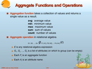 Aggregate Functions and Operations Aggregation function  takes a collection of values and returns a single value as a result. avg :  average value min :  minimum value max :  maximum value sum :  sum of values count :  number of values Aggregate operation  in relational algebra  G1, G2, …, Gn   g   F1( A1 ) , F2( A2 ) ,…, Fn( An )   ( E ) E  is any relational-algebra expression G 1 ,  G 2  …,  G n  is a list of attributes on which to group (can be empty) Each  F i   is an aggregate function Each  A i   is an attribute name 