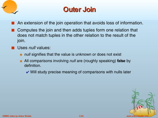 Outer Join An extension of the join operation that avoids loss of information. Computes the join and then adds tuples form one relation that does not match tuples in the other relation to the result of the join.  Uses  null  values: null  signifies that the value is unknown or does not exist  All comparisons involving  null  are (roughly speaking)  false  by definition. Will study precise meaning of comparisons with nulls later 