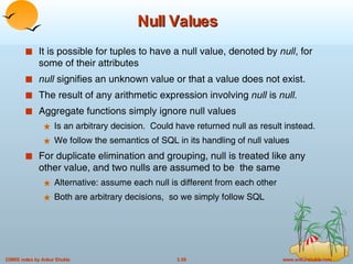 Null Values It is possible for tuples to have a null value, denoted by  null , for some of their attributes null  signifies an unknown value or that a value does not exist. The result of any arithmetic expression involving  null  is  null. Aggregate functions simply ignore null values Is an arbitrary decision.  Could have returned null as result instead. We follow the semantics of SQL in its handling of null values For duplicate elimination and grouping, null is treated like any other value, and two nulls are assumed to be  the same Alternative: assume each null is different from each other Both are arbitrary decisions,  so we simply follow SQL 