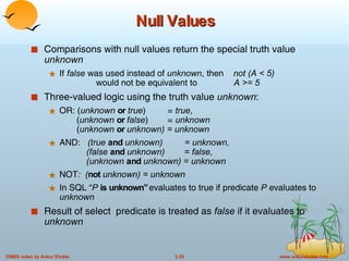 Null Values Comparisons with null values return the special truth value  unknown If  false  was used instead of  unknown , then  not (A < 5)     would not be equivalent to  A >= 5 Three-valued logic using the truth value  unknown : OR: ( unknown   or   true )  =  true ,    ( unknown   or   false )  =  unknown   ( unknown  or  unknown) = unknown AND:   (true  and  unknown)  = unknown,    (false  and  unknown)  = false,   (unknown  and  unknown) = unknown NOT :  ( not  unknown) = unknown In SQL “ P  is unknown”  evaluates to true if predicate  P  evaluates to  unknown Result of select   predicate is treated as  false  if it evaluates to  unknown 
