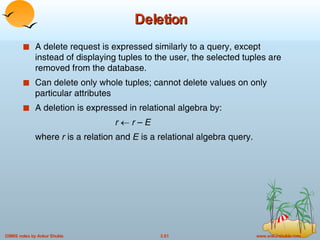 Deletion A delete request is expressed similarly to a query, except instead of displaying tuples to the user, the selected tuples are removed from the database. Can delete only whole tuples; cannot delete values on only particular attributes A deletion is expressed in relational algebra by: r      r  –  E where  r  is a relation and  E  is a relational algebra query. 