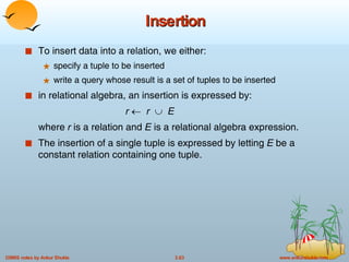 Insertion To insert data into a relation, we either: specify a tuple to be inserted write a query whose result is a set of tuples to be inserted in relational algebra, an insertion is expressed by: r     r      E where  r  is a relation and  E  is a relational algebra expression. The insertion of a single tuple is expressed by letting  E  be a constant relation containing one tuple.  
