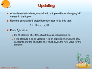 Updating A mechanism to change a value in a tuple without charging  all  values in the tuple Use the generalized projection operator to do this task r         F 1,  F 2, …,  F I,  ( r ) Each  F i  is either  the  i th attribute of  r , if the  i th attribute is not updated, or, if the attribute is to be updated  F i   is an expression, involving only constants and the attributes of  r , which gives the new value for the attribute 