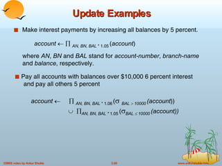 Update Examples Make interest payments by increasing all balances by 5 percent. Pay all accounts with balances over $10,000 6 percent interest    and pay all others 5 percent  account         AN, BN, BAL  * 1.06   (    BAL    10000   (account ))       AN, BN, BAL *  1.05   (  BAL    10000   (account)) account        AN, BN, BAL  * 1.05   ( account ) where  AN ,  BN   and  BAL   stand for  account-number ,  branch-name  and  balance , respectively. 