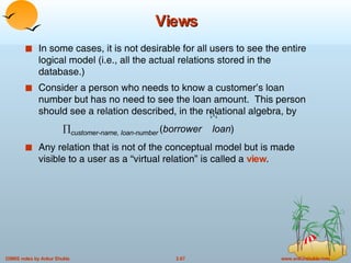 Views In some cases, it is not desirable for all users to see the entire logical model (i.e., all the actual relations stored in the database.) Consider a person who needs to know a customer’s loan number but has no need to see the loan amount.  This person should see a relation described, in the relational algebra, by   customer-name, loan-number   ( borrower  loan ) Any relation that is not of the conceptual model but is made visible to a user as a “virtual relation” is called a  view . 