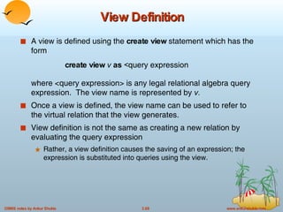 View Definition A view is defined using the  create view  statement which has the form create view  v  as  < query expression where <query expression> is any legal relational algebra query expression.  The view name is represented by  v. Once a view is defined, the view name can be used to refer to the virtual relation that the view generates. View definition is not the same as creating a new relation by evaluating the query expression  Rather, a view definition causes the saving of an expression; the expression is substituted into queries using the view. 