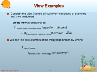 View Examples Consider the view (named  all-customer ) consisting of branches and their customers. We can find all customers of the Perryridge branch by writing:  branch-name   (  branch-name   =  “Perryridge”   ( all-customer )) create view  all-customer  as  branch-name, customer-name   (depositor  account)     branch-name, customer-name   ( borrower   loan ) 