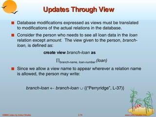 Updates Through View Database modifications expressed as views must be translated to modifications of the actual relations in the database. Consider the person who needs to see all loan data in the  loan  relation except  amount.   The view given to the person,  branch-loan,  is defined as:  create view  branch-loan  as  branch-name, loan-number   (loan) Since we allow a view name to appear wherever a relation name is allowed, the person may write: branch-loan     branch-loan    {(“Perryridge”, L-37)} 