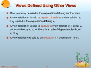 Views Defined Using Other Views One view may be used in the expression defining another view  A view relation  v 1  is said to  depend directly   on a view relation  v 2   if  v 2  is used in the expression defining  v 1 A view relation  v 1  is said to  depend on  view relation  v 2   if either v 1  depends directly to  v 2  or there is a path of dependencies from v 1  to v 2   A view relation  v  is said to be  recursive   if it depends on itself. 