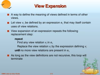 View Expansion A way to define the meaning of views defined in terms of other views. Let view  v 1  be defined by an expression  e 1  that may itself contain uses of view relations. View expansion of an expression repeats the following replacement step: repeat Find any view relation  v i  in  e 1 Replace the view relation  v i  by the expression defining  v i   until  no more view relations are present in  e 1 As long as the view definitions are not recursive, this loop will terminate 