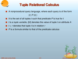 Tuple Relational Calculus A nonprocedural query language, where each query is of the form { t  |  P  ( t ) } It is the set of all tuples  t  such that predicate  P  is true for  t t  is a  tuple variable ,  t [ A ] denotes the value of tuple  t  on attribute  A t      r  denotes that tuple  t  is in relation  r P  is a  formula  similar to that of the predicate calculus 
