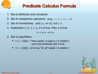 Predicate Calculus Formula 1. Set of attributes and constants 2. Set of comparison operators:  (e.g.,   ,   ,   ,   ,   ,   ) 3. Set of connectives:  and (  ), or (v)‚ not (  ) 4. Implication (  ): x    y, if x if true, then y is true x      y    x  v  y 5. Set of quantifiers:   t    r (Q(t))    ”there exists” a tuple in  t  in relation  r   such that predicate  Q(t)  is true  t   r  ( Q ( t ))   Q  is true “for all” tuples  t  in relation  r 