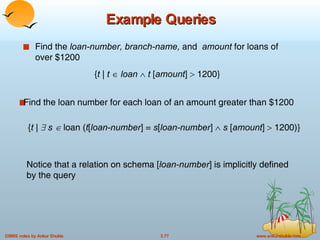Example Queries Find the  loan-number, branch-name,  and  amount  for loans of over $1200 Find the loan number for each loan of an amount greater than $1200 Notice that a relation on schema [ loan-number ] is implicitly defined by the query { t |    s   loan ( t [ loan-number ] =  s [ loan-number ]     s  [ amount ]    1200)} { t  |  t      loan      t  [ amount ]    1200} 
