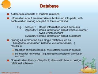 Database A database consists of multiple relations Information about an enterprise is broken up into parts, with each relation storing one part of the information E.g.:  account  :  stores information about accounts   depositor  : stores information about which customer   owns which account    customer  : stores information about customers Storing all information as a single relation such as    bank ( account-number, balance, customer-name , ..) results in repetition of information (e.g. two customers own an account) the need for null values  (e.g. represent a customer without an account) Normalization theory (Chapter 7) deals with how to design relational schemas 