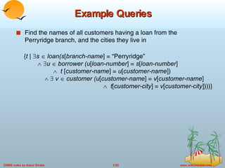 Example Queries Find the names of all customers having a loan from the Perryridge branch, and the cities they live in { t |   s     loan(s [ branch-name ] = “Perryridge”       u     borrower (u [ loan-number ] =  s [ loan-number ]      t  [ customer-name ] =  u [ customer-name ])        v     customer (u [ customer-name ] =  v [ customer-name ]      t [ customer-city ] =  v [ customer-city ])))} 