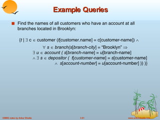 Example Queries Find the names of all customers who have an account at all branches located in Brooklyn: { t |    c    customer ( t [customer.name] = c[customer-name])        s     branch(s [ branch-city ] = “Brooklyn”          u     account ( s [ branch-name ] =  u [branch-name]        s     depositor (  t [ customer-name ] =  s [customer-name]      s [ account-number ] =  u [account-number] )) )} 