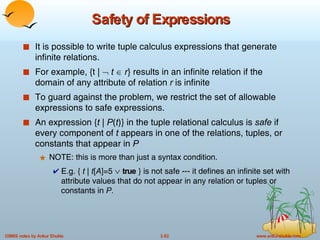 Safety of Expressions It is possible to write tuple calculus expressions that generate infinite relations. For example, {t |     t    r } results in an infinite relation if the domain of any attribute of relation  r  is infinite To guard against the problem, we restrict the set of allowable expressions to safe expressions. An expression { t  |  P ( t )}   in the tuple relational calculus is  safe  if every component of  t  appears in one of the relations, tuples, or constants that appear in  P NOTE: this is more than just a syntax condition.  E.g. {  t  |  t [ A ]=5     true  } is not safe --- it defines an infinite set with attribute values that do not appear in any relation or tuples or constants in  P .  