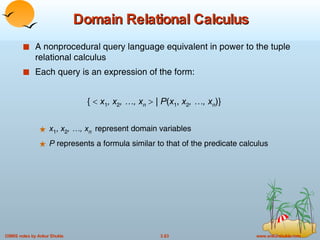 Domain Relational Calculus A nonprocedural query language equivalent in power to the tuple relational calculus Each query is an expression of the form: {     x 1 , x 2 , …, x n     |  P ( x 1 ,  x 2 , …, x n )} x 1 ,  x 2 , …, x n   represent domain variables P  represents a formula similar to that of the predicate calculus 