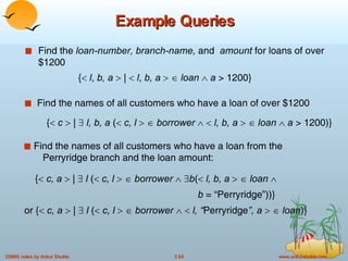 Example Queries Find the  loan-number, branch-name,  and  amount  for loans of over $1200 {    c, a     |     l  (    c, l         borrower      b (    l, b, a        loan      b  = “Perryridge”))} or {    c, a     |     l  (    c, l         borrower        l, “ Perryridge ”, a        loan )} Find the names of all customers who have a loan from the    Perryridge branch and the loan amount: {    c     |     l, b, a  (    c, l        borrower        l, b, a        loan      a  > 1200)} Find the names of all customers who have a loan of over $1200 {    l ,  b, a    |     l ,  b, a        loan      a  > 1200} 
