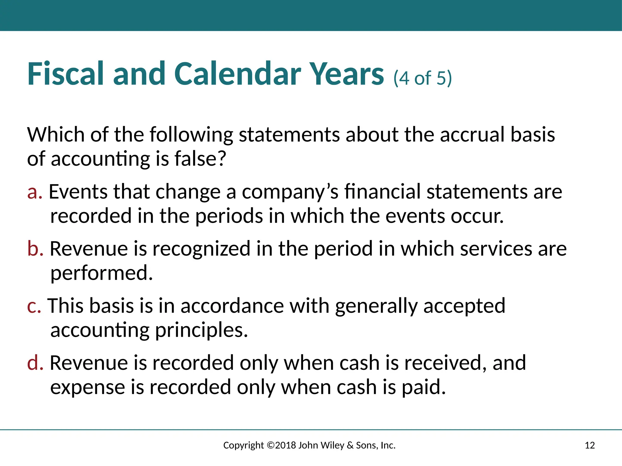 12
Copyright ©2018 John Wiley & Sons, Inc.
Fiscal and Calendar Years (4 of 5)
Which of the following statements about the accrual basis
of accounting is false?
a. Events that change a company’s ﬁnancial statements are
recorded in the periods in which the events occur.
b. Revenue is recognized in the period in which services are
performed.
c. This basis is in accordance with generally accepted
accounting principles.
d. Revenue is recorded only when cash is received, and
expense is recorded only when cash is paid.
 
