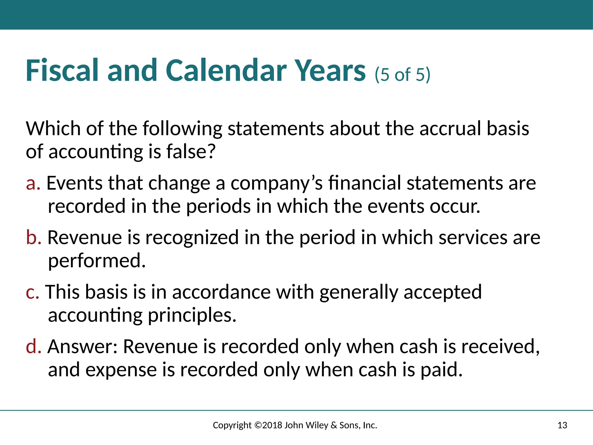 13
Copyright ©2018 John Wiley & Sons, Inc.
Fiscal and Calendar Years (5 of 5)
Which of the following statements about the accrual basis
of accounting is false?
a. Events that change a company’s ﬁnancial statements are
recorded in the periods in which the events occur.
b. Revenue is recognized in the period in which services are
performed.
c. This basis is in accordance with generally accepted
accounting principles.
d. Answer: Revenue is recorded only when cash is received,
and expense is recorded only when cash is paid.
 