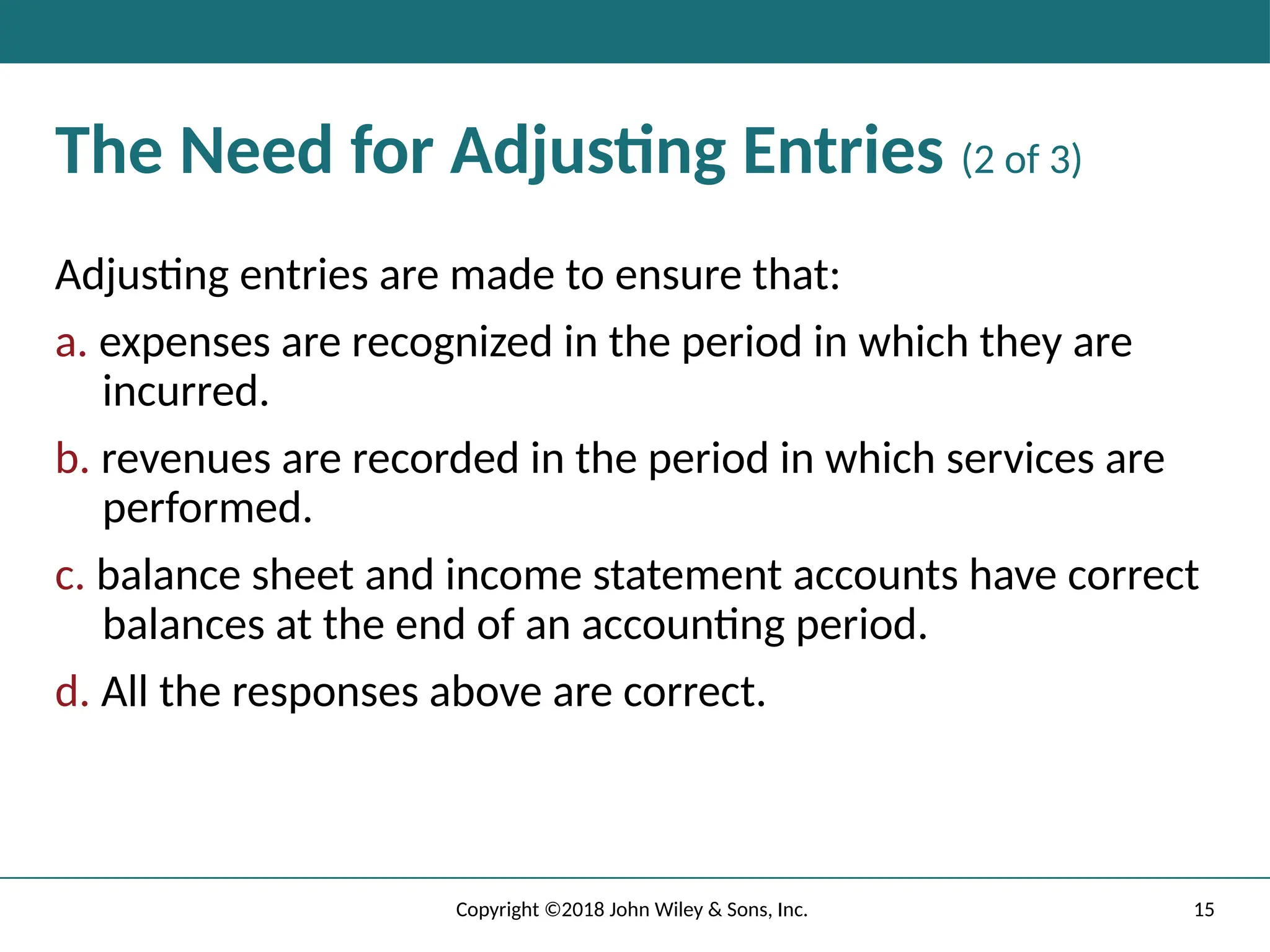 15
Copyright ©2018 John Wiley & Sons, Inc.
The Need for Adjusting Entries (2 of 3)
Adjusting entries are made to ensure that:
a. expenses are recognized in the period in which they are
incurred.
b. revenues are recorded in the period in which services are
performed.
c. balance sheet and income statement accounts have correct
balances at the end of an accounting period.
d. All the responses above are correct.
 
