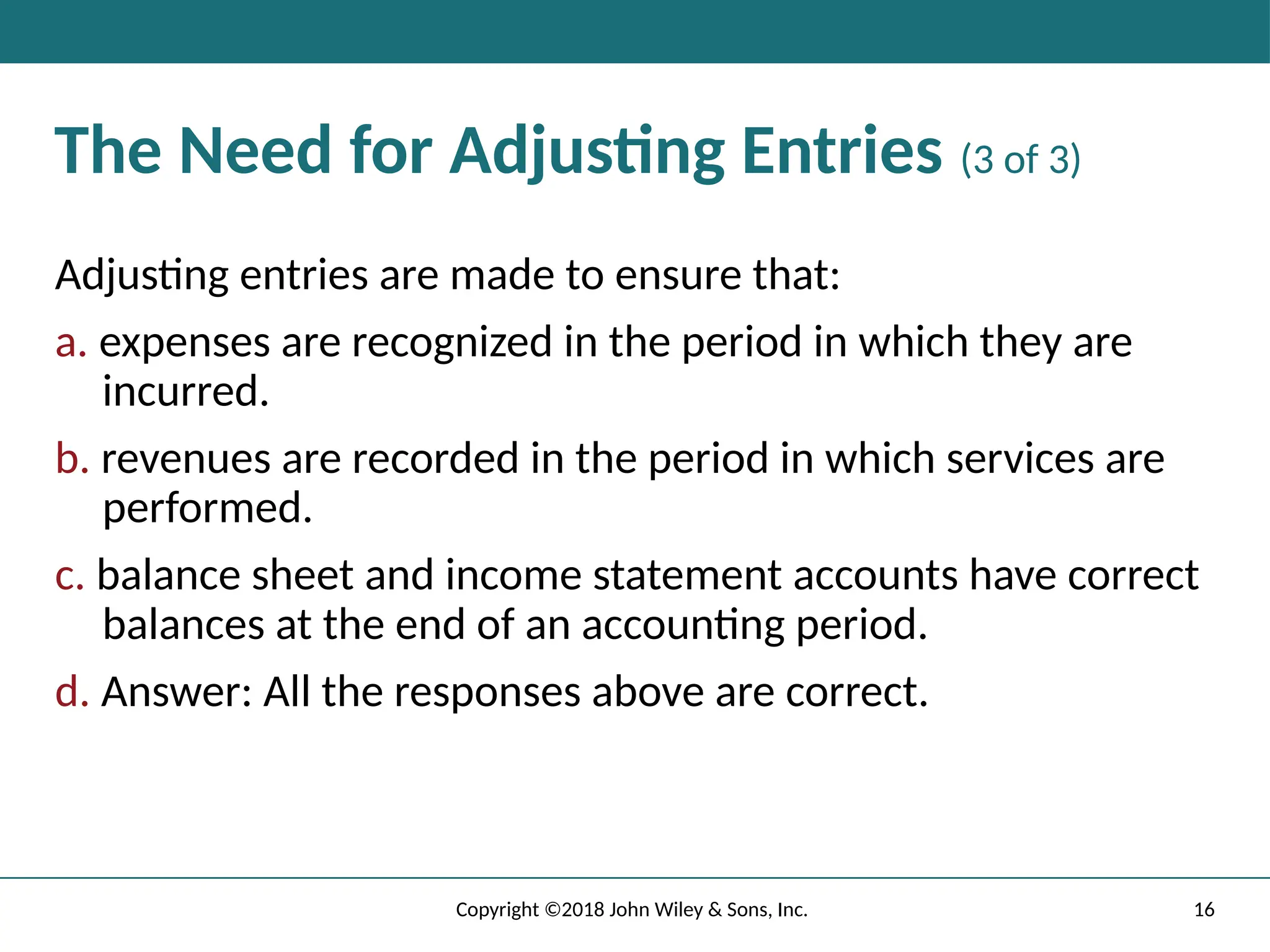 16
Copyright ©2018 John Wiley & Sons, Inc.
The Need for Adjusting Entries (3 of 3)
Adjusting entries are made to ensure that:
a. expenses are recognized in the period in which they are
incurred.
b. revenues are recorded in the period in which services are
performed.
c. balance sheet and income statement accounts have correct
balances at the end of an accounting period.
d. Answer: All the responses above are correct.
 