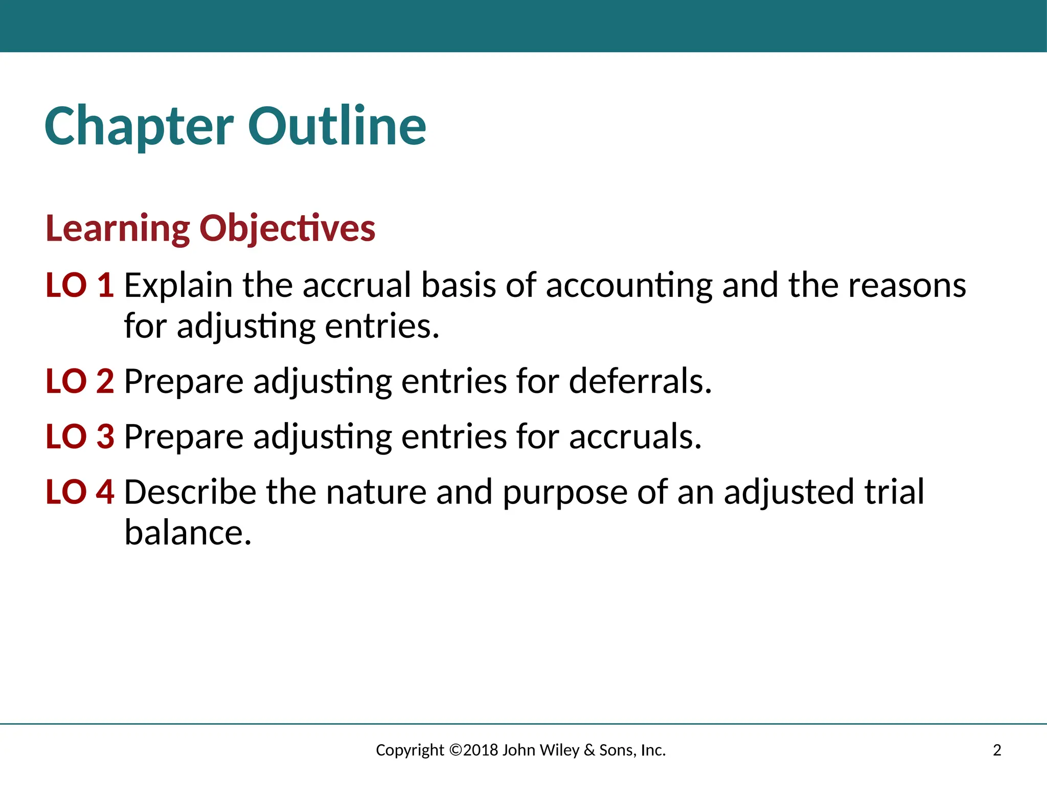 Chapter Outline
Learning Objectives
LO 1 Explain the accrual basis of accounting and the reasons
for adjusting entries.
LO 2 Prepare adjusting entries for deferrals.
LO 3 Prepare adjusting entries for accruals.
LO 4 Describe the nature and purpose of an adjusted trial
balance.
2
Copyright ©2018 John Wiley & Sons, Inc.
 