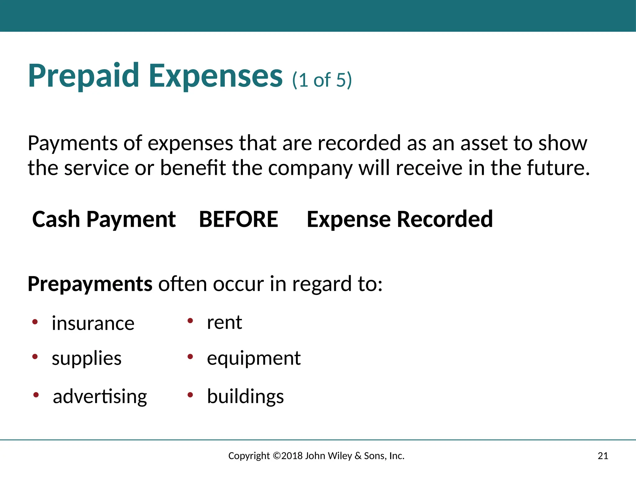 21
Copyright ©2018 John Wiley & Sons, Inc.
Prepaid Expenses (1 of 5)
Payments of expenses that are recorded as an asset to show
the service or benefit the company will receive in the future.
Cash Payment BEFORE Expense Recorded
Prepayments often occur in regard to:
• insurance
• supplies
• advertising
• rent
• equipment
• buildings
 